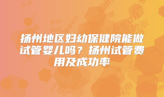 扬州地区妇幼保健院能做试管婴儿吗?扬州试管费用及成功率
