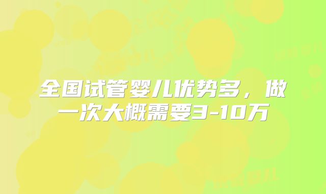 全国试管婴儿优势多,做一次大概需要3-10万