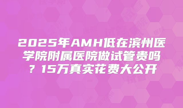 2025年AMH低在滨州医学院附属医院做试管贵吗?15万真实花费大公开