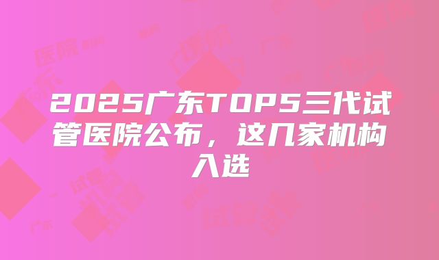 2025广东TOP5三代试管医院公布,这几家机构入选