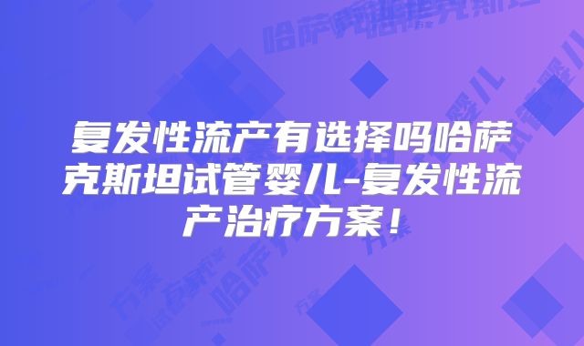 复发性流产有选择吗哈萨克斯坦试管婴儿-复发性流产治疗方案！