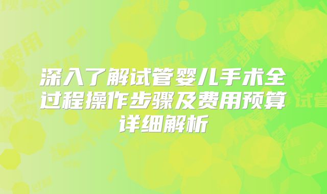 深入了解试管婴儿手术全过程操作步骤及费用预算详细解析