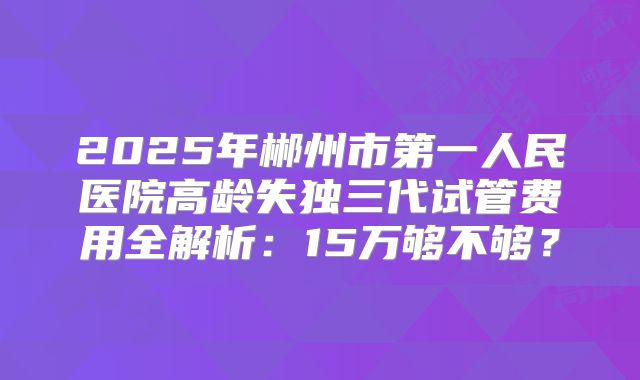 2025年郴州市第一人民医院高龄失独三代试管费用全解析:15万够不够?