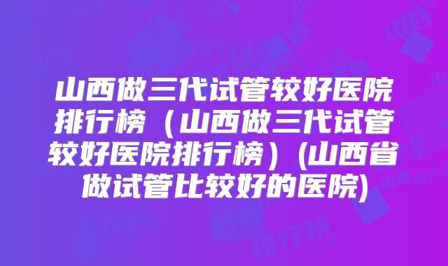 山西做三代试管较好医院排行榜（山西做三代试管较好医院排行榜）(山西省做试管比较好的医院)