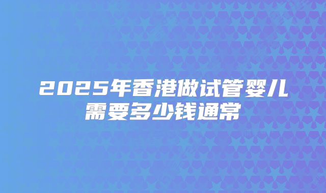 2025年香港做试管婴儿需要多少钱通常