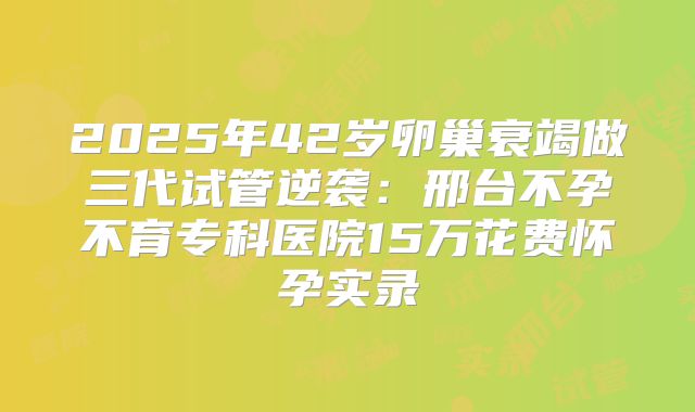 2025年42岁卵巢衰竭做三代试管逆袭:邢台不孕不育专科医院15万花费怀孕实录