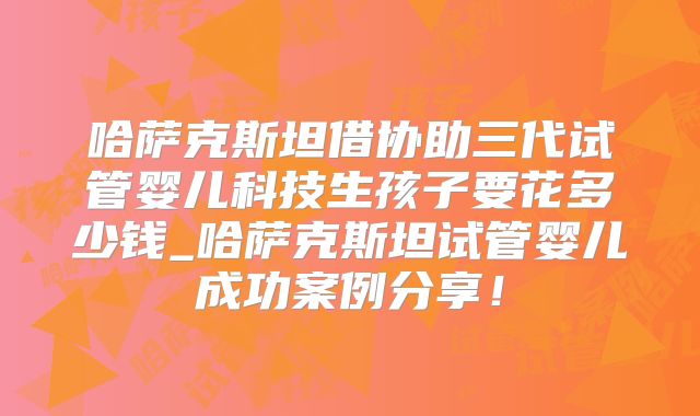 哈萨克斯坦借协助三代试管婴儿科技生孩子要花多少钱_哈萨克斯坦试管婴儿成功案例分享!