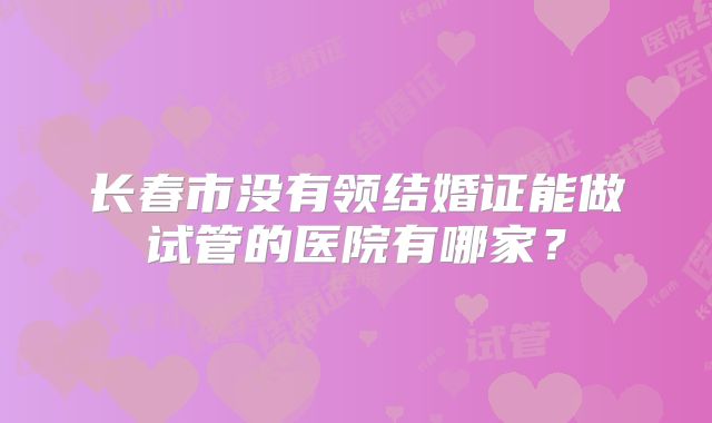 长春市没有领结婚证能做试管的医院有哪家?