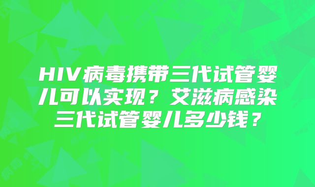 HIV病毒携带三代试管婴儿可以实现?艾滋病感染三代试管婴儿多少钱?