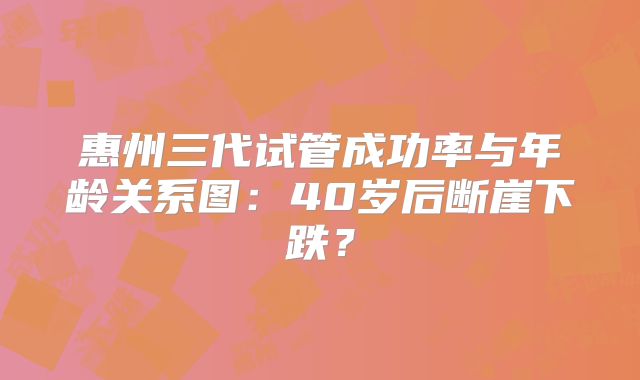 惠州三代试管成功率与年龄关系图：40岁后断崖下跌？