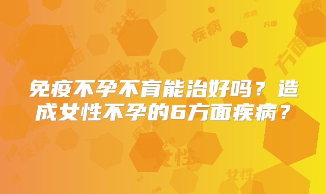 免疫不孕不育能治好吗？造成女性不孕的6方面疾病？