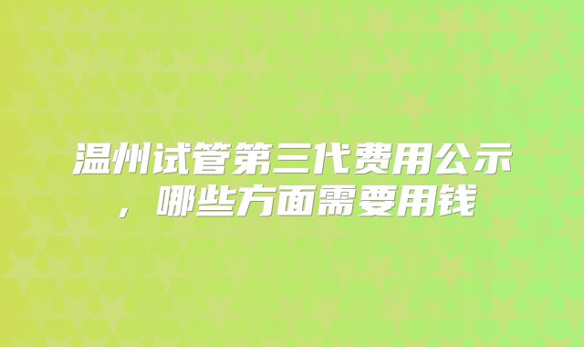 温州试管第三代费用公示，哪些方面需要用钱