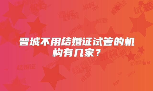 晋城不用结婚证试管的机构有几家?