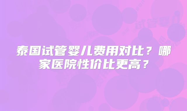 泰国试管婴儿费用对比?哪家医院性价比更高?