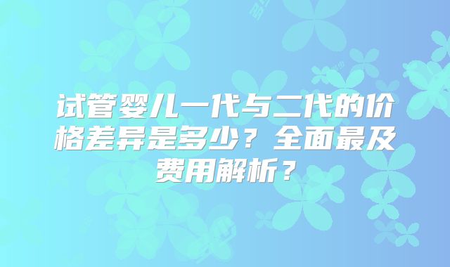 试管婴儿一代与二代的价格差异是多少?全面最及费用解析?
