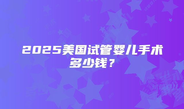 2025美国试管婴儿手术多少钱？