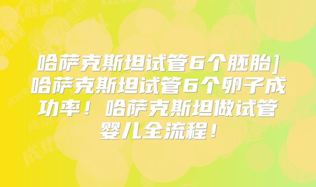 哈萨克斯坦试管6个胚胎]哈萨克斯坦试管6个卵子成功率！哈萨克斯坦做试管婴儿全流程！