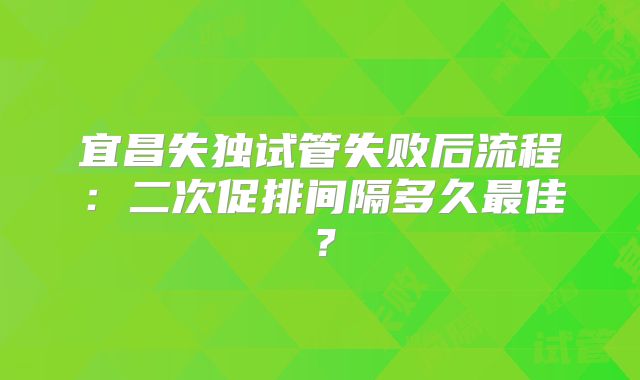 宜昌失独试管失败后流程：二次促排间隔多久最佳？