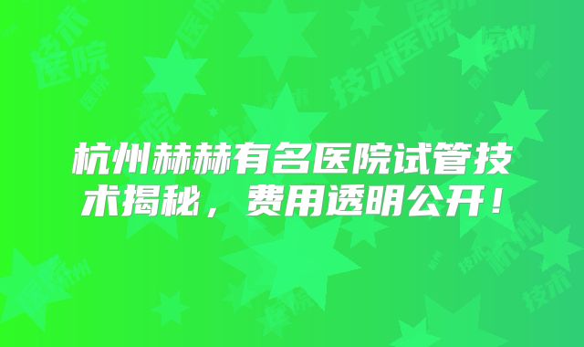 杭州赫赫有名医院试管技术揭秘，费用透明公开！