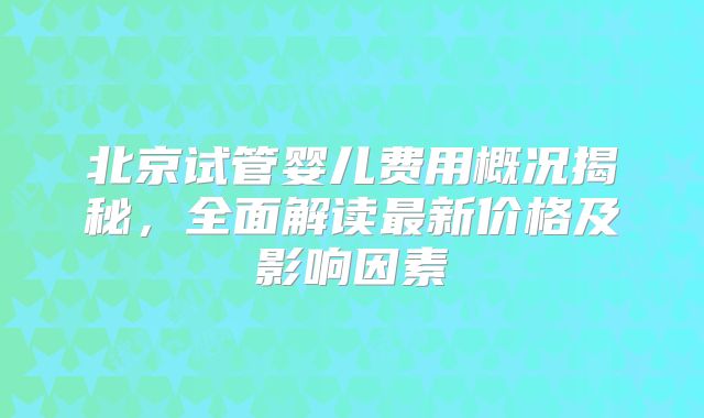 北京试管婴儿费用概况揭秘,全面解读最新价格及影响因素