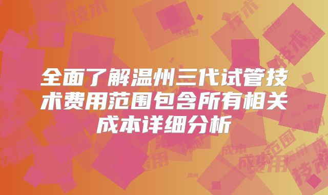全面了解温州三代试管技术费用范围包含所有相关成本详细分析