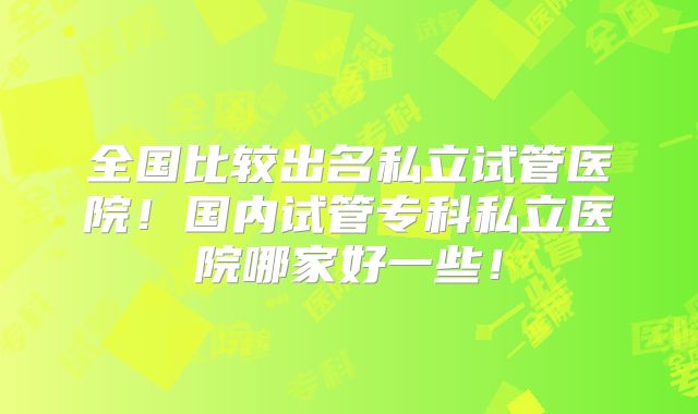 全国比较出名私立试管医院！国内试管专科私立医院哪家好一些！