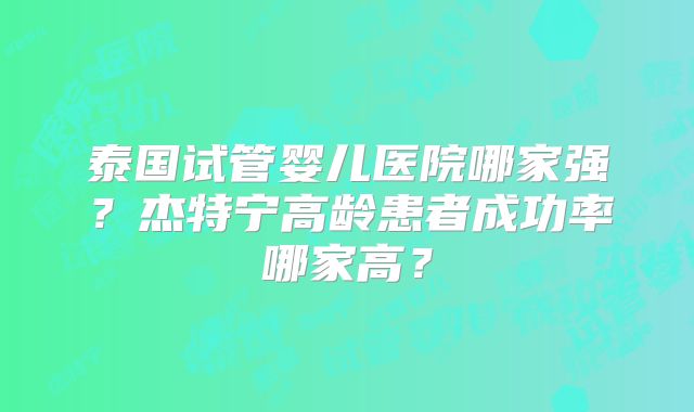 泰国试管婴儿医院哪家强?杰特宁高龄患者成功率哪家高?