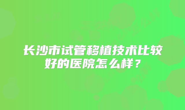 长沙市试管移植技术比较好的医院怎么样?