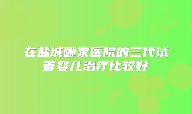 在盐城哪家医院的三代试管婴儿治疗比较好