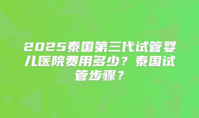 2025泰国第三代试管婴儿医院费用多少？泰国试管步骤？