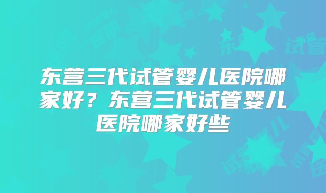 东营三代试管婴儿医院哪家好？东营三代试管婴儿医院哪家好些
