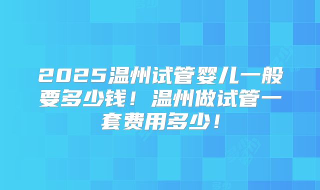 2025温州试管婴儿一般要多少钱!温州做试管一套费用多少!