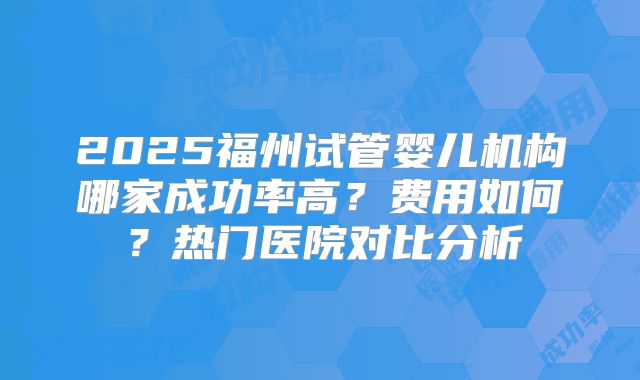 2025福州试管婴儿机构哪家成功率高？费用如何？热门医院对比分析