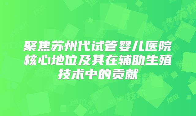 聚焦苏州代试管婴儿医院核心地位及其在辅助生殖技术中的贡献