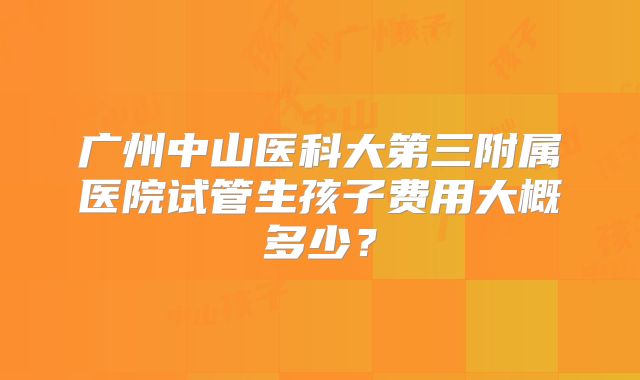 广州中山医科大第三附属医院试管生孩子费用大概多少？