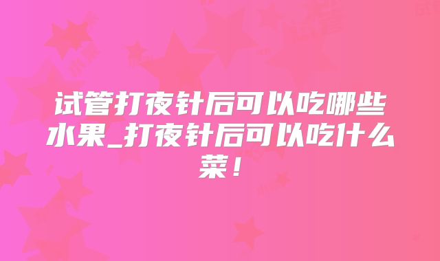 试管打夜针后可以吃哪些水果_打夜针后可以吃什么菜！