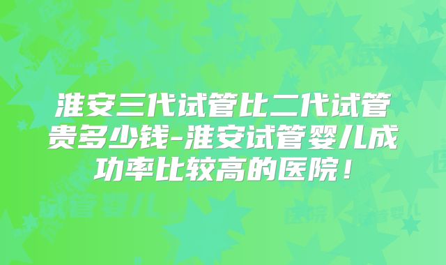 淮安三代试管比二代试管贵多少钱-淮安试管婴儿成功率比较高的医院!