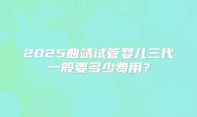 2025曲靖试管婴儿三代一般要多少费用？