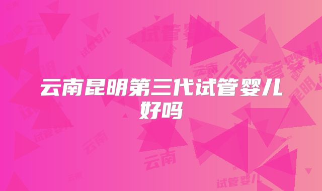 云南昆明第三代试管婴儿好吗