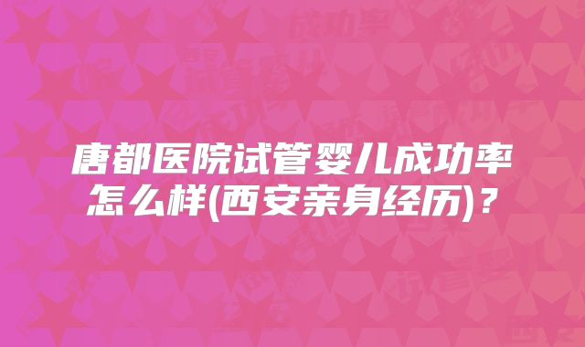 唐都医院试管婴儿成功率怎么样(西安亲身经历)？