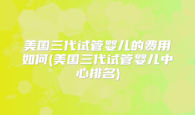 美国三代试管婴儿的费用如何(美国三代试管婴儿中心排名)
