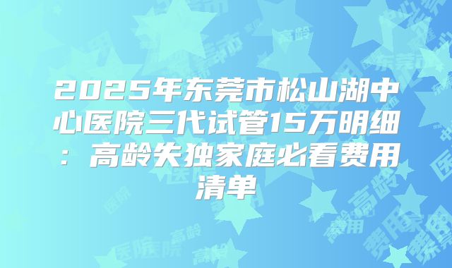 2025年东莞市松山湖中心医院三代试管15万明细：高龄失独家庭必看费用清单