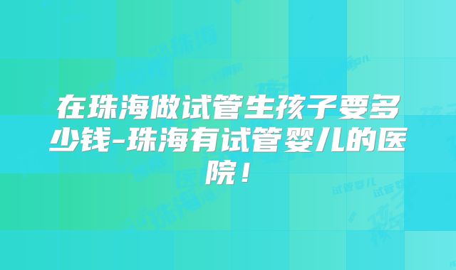 在珠海做试管生孩子要多少钱-珠海有试管婴儿的医院!