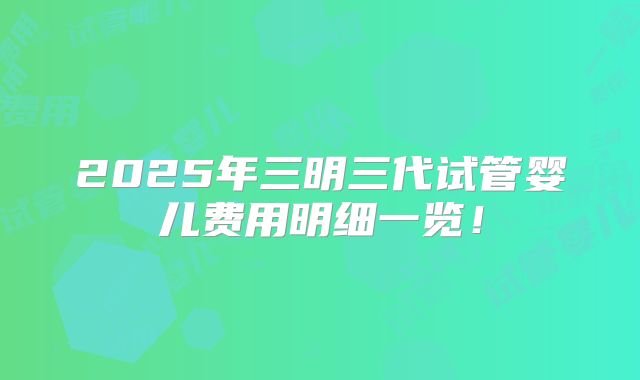 2025年三明三代试管婴儿费用明细一览!