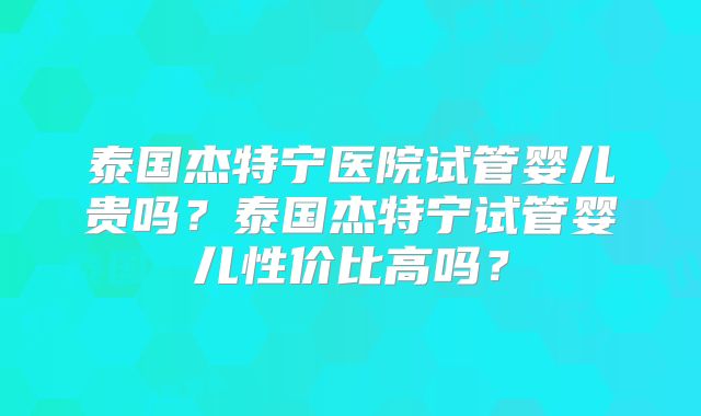 泰国杰特宁医院试管婴儿贵吗?泰国杰特宁试管婴儿性价比高吗?