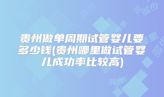 贵州做单周期试管婴儿要多少钱(贵州哪里做试管婴儿成功率比较高)