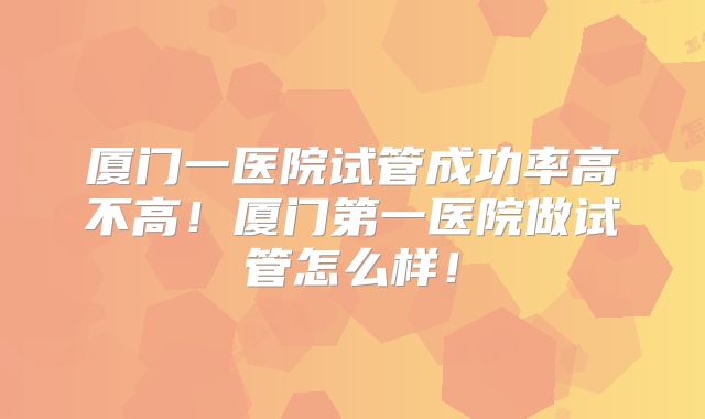厦门一医院试管成功率高不高！厦门第一医院做试管怎么样！