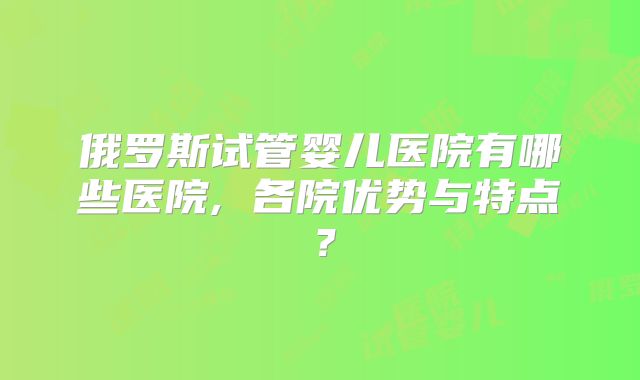 俄罗斯试管婴儿医院有哪些医院, 各院优势与特点?