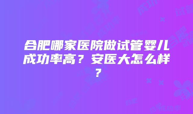 合肥哪家医院做试管婴儿成功率高？安医大怎么样？