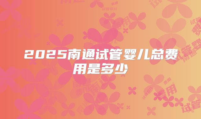 2025南通试管婴儿总费用是多少